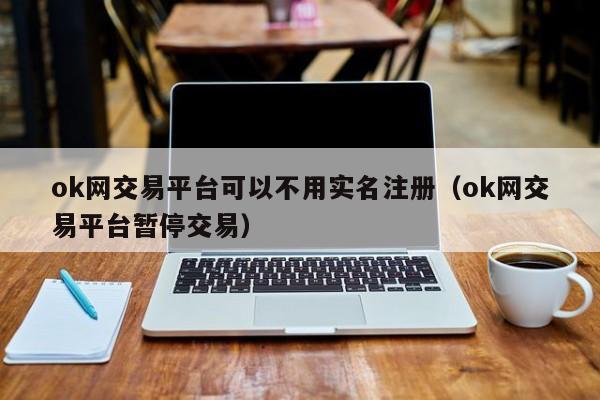 ok网交易平台可以不用实名注册(ok网交易平台暂停交易)