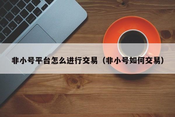 非小号平台怎么进行交易(非小号如何交易)