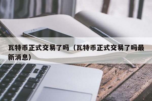 瓦特币正式交易了吗(瓦特币正式交易了吗最新消息)