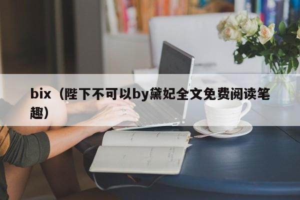 bix(陛下不可以by黛妃全文免费阅读笔趣)